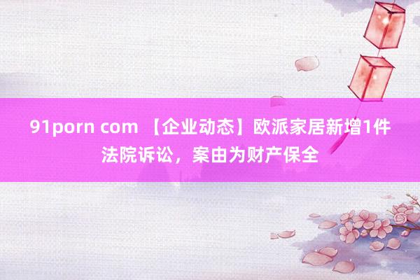 91porn com 【企业动态】欧派家居新增1件法院诉讼，案由为财产保全