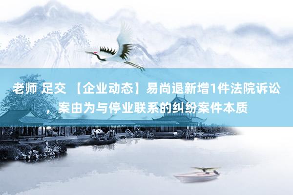 老师 足交 【企业动态】易尚退新增1件法院诉讼，案由为与停业联系的纠纷案件本质