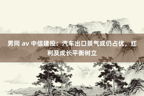 男同 av 中信建投：汽车出口景气或仍占优，红利及成长平衡树立