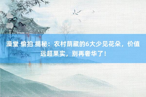 澡堂 偷拍 揭秘：农村荫藏的6大少见花朵，价值远超果实，别再奢华了！