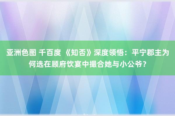 亚洲色图 千百度 《知否》深度领悟：平宁郡主为何选在顾府饮宴中撮合她与小公爷？