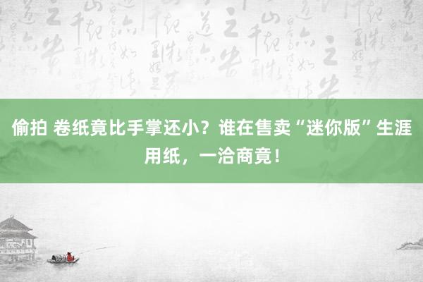 偷拍 卷纸竟比手掌还小？谁在售卖“迷你版”生涯用纸，一洽商竟！