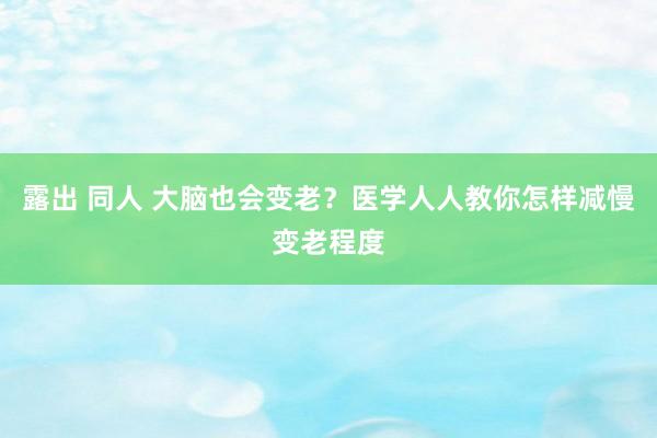 露出 同人 大脑也会变老？医学人人教你怎样减慢变老程度