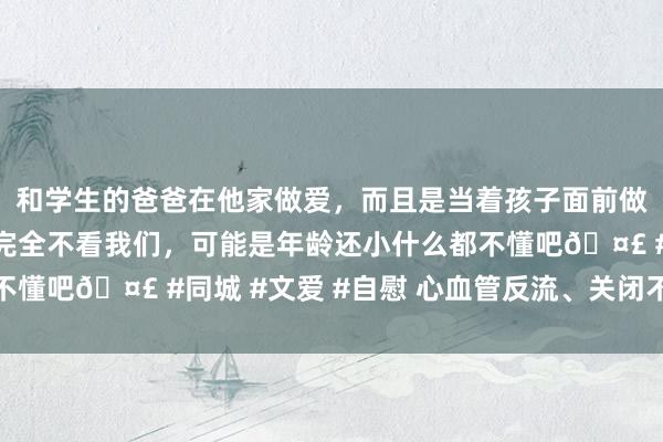 和学生的爸爸在他家做爱，而且是当着孩子面前做爱，太刺激了，孩子完全不看我们，可能是年龄还小什么都不懂吧🤣 #同城 #文爱 #自慰 心血管反流、关闭不全的珍藏