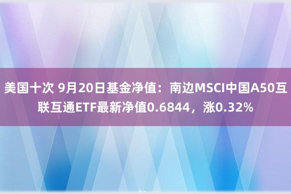 美国十次 9月20日基金净值：南边MSCI中国A50互联互通ETF最新净值0.6844，涨0.32%