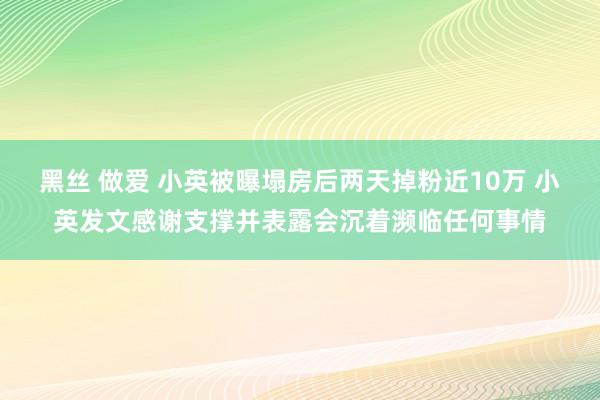 黑丝 做爱 小英被曝塌房后两天掉粉近10万 小英发文感谢支撑并表露会沉着濒临任何事情