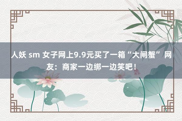 人妖 sm 女子网上9.9元买了一箱“大闸蟹” 网友：商家一边绑一边笑吧！