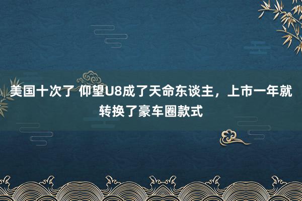 美国十次了 仰望U8成了天命东谈主，上市一年就转换了豪车圈款式