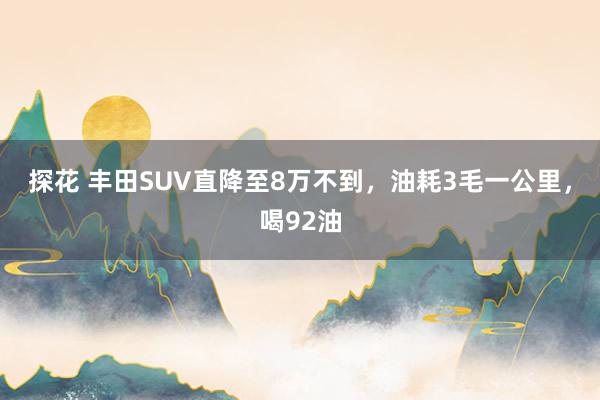 探花 丰田SUV直降至8万不到，油耗3毛一公里，喝92油