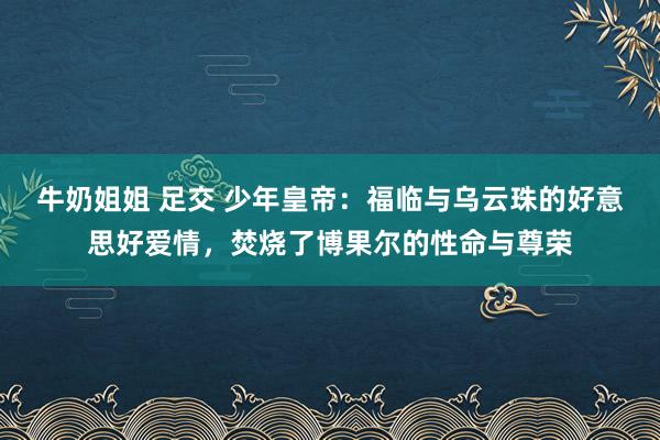 牛奶姐姐 足交 少年皇帝：福临与乌云珠的好意思好爱情，焚烧了博果尔的性命与尊荣