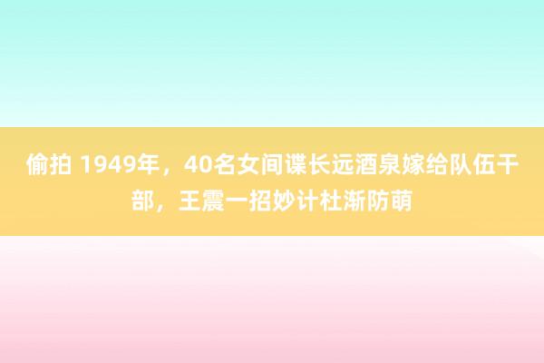 偷拍 1949年，40名女间谍长远酒泉嫁给队伍干部，王震一招妙计杜渐防萌