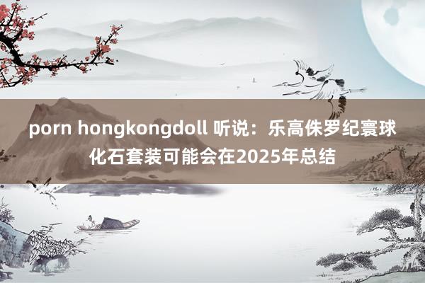 porn hongkongdoll 听说：乐高侏罗纪寰球化石套装可能会在2025年总结