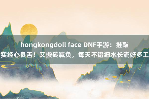 hongkongdoll face DNF手游：推敲确实经心良苦！又搬砖减负，每天不错细水长流好多工夫