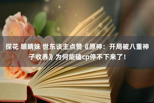 探花 眼睛妹 世东谈主点赞《原神：开局被八重神子收养》为何能磕cp停不下来了！