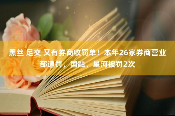 黑丝 足交 又有券商收罚单！本年26家券商营业部遭罚，国融、星河被罚2次