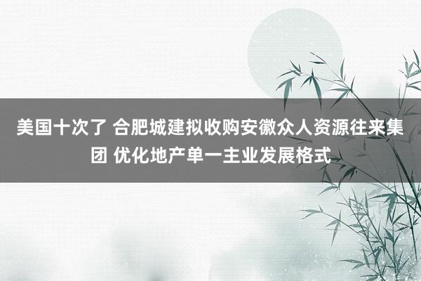 美国十次了 合肥城建拟收购安徽众人资源往来集团 优化地产单一主业发展格式