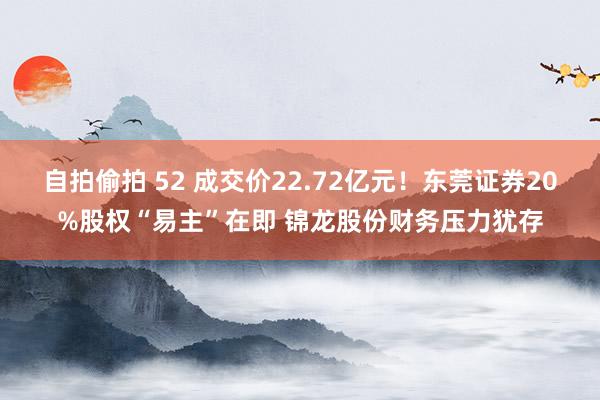 自拍偷拍 52 成交价22.72亿元！东莞证券20%股权“易主”在即 锦龙股份财务压力犹存