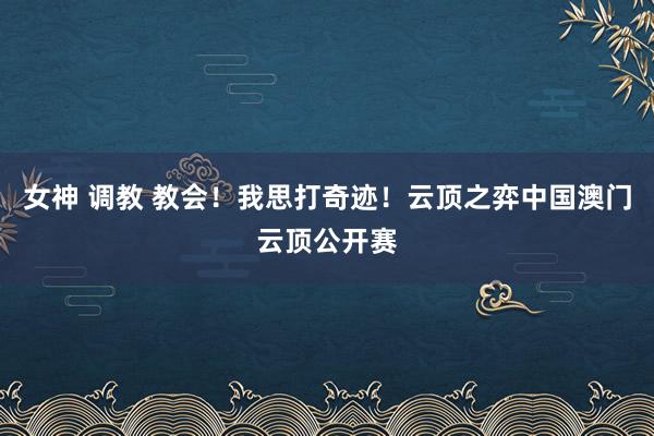 女神 调教 教会！我思打奇迹！云顶之弈中国澳门云顶公开赛