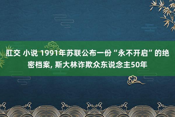 肛交 小说 1991年苏联公布一份“永不开启”的绝密档案， 斯大林诈欺众东说念主50年