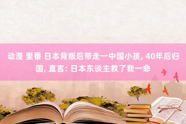 动漫 里番 日本背叛后带走一中国小孩， 40年后归国， 直言: 日本东谈主救了我一命