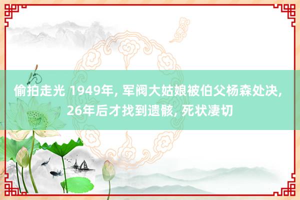 偷拍走光 1949年， 军阀大姑娘被伯父杨森处决， 26年后才找到遗骸， 死状凄切