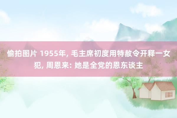 偷拍图片 1955年， 毛主席初度用特赦令开释一女犯， 周恩来: 她是全党的恩东谈主