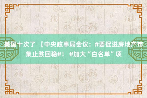 美国十次了 【中央政事局会议：#要促进房地产市集止跌回稳#！ #加大“白名单”项