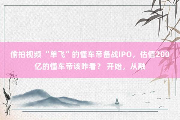 偷拍视频 “单飞”的懂车帝备战IPO，估值200亿的懂车帝该咋看？ 开始，从融