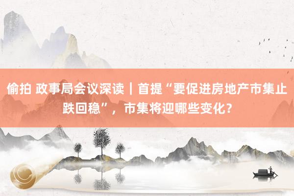 偷拍 政事局会议深读｜首提“要促进房地产市集止跌回稳”，市集将迎哪些变化？