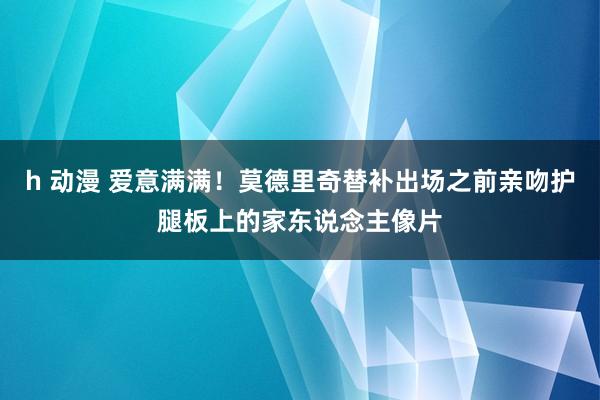 h 动漫 爱意满满！莫德里奇替补出场之前亲吻护腿板上的家东说念主像片