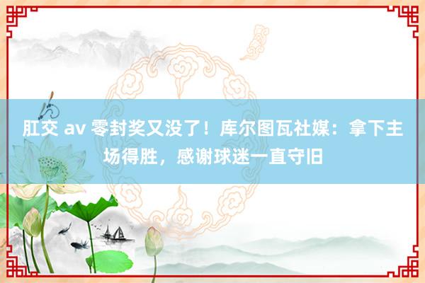 肛交 av 零封奖又没了！库尔图瓦社媒：拿下主场得胜，感谢球迷一直守旧