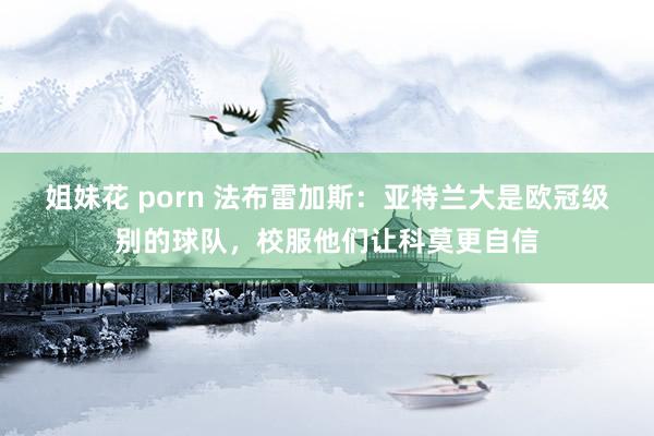 姐妹花 porn 法布雷加斯：亚特兰大是欧冠级别的球队，校服他们让科莫更自信