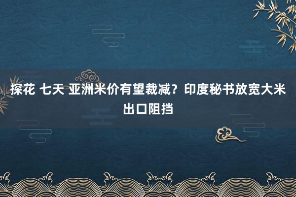 探花 七天 亚洲米价有望裁减？印度秘书放宽大米出口阻挡