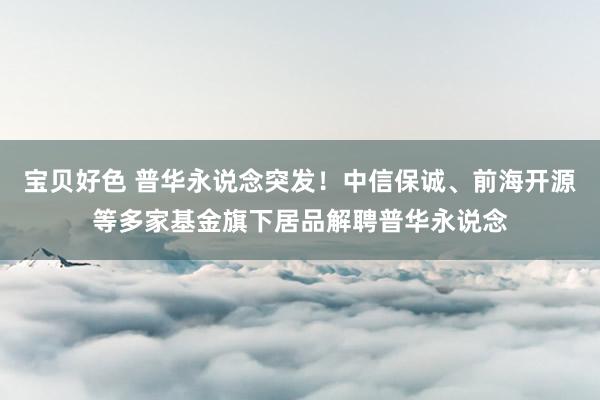 宝贝好色 普华永说念突发！中信保诚、前海开源等多家基金旗下居品解聘普华永说念