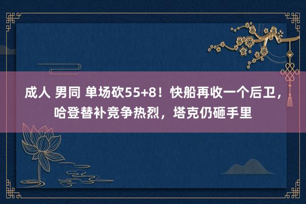 成人 男同 单场砍55+8！快船再收一个后卫，哈登替补竞争热烈，塔克仍砸手里