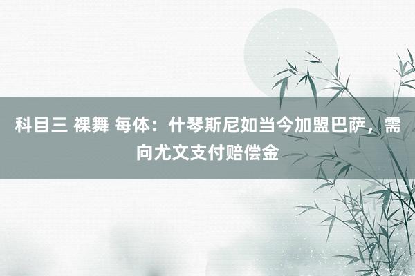 科目三 裸舞 每体：什琴斯尼如当今加盟巴萨，需向尤文支付赔偿金