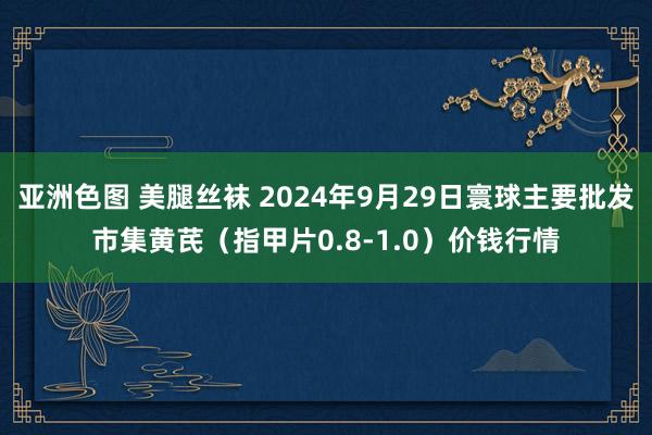 亚洲色图 美腿丝袜 2024年9月29日寰球主要批发市集黄芪（指甲片0.8-1.0）价钱行情