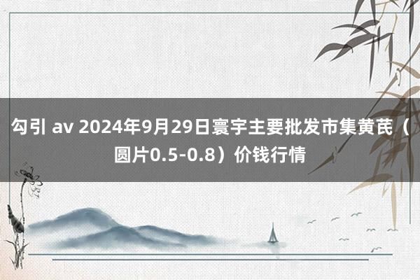 勾引 av 2024年9月29日寰宇主要批发市集黄芪（圆片0.5-0.8）价钱行情