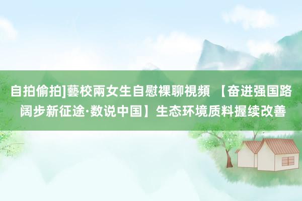 自拍偷拍]藝校兩女生自慰裸聊視頻 【奋进强国路 阔步新征途·数说中国】生态环境质料握续改善