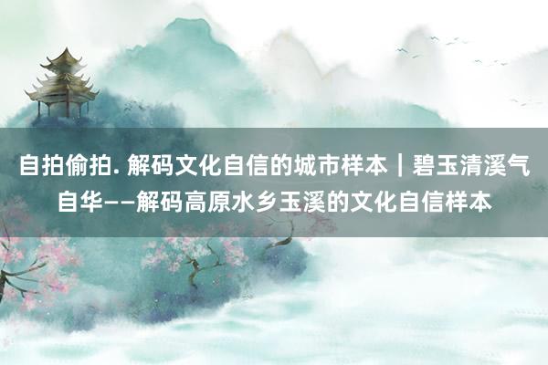 自拍偷拍. 解码文化自信的城市样本｜碧玉清溪气自华——解码高原水乡玉溪的文化自信样本