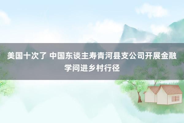 美国十次了 中国东谈主寿青河县支公司开展金融学问进乡村行径