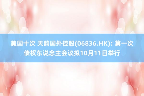 美国十次 天韵国外控股(06836.HK): 第一次债权东说念主会议拟10月11日举行