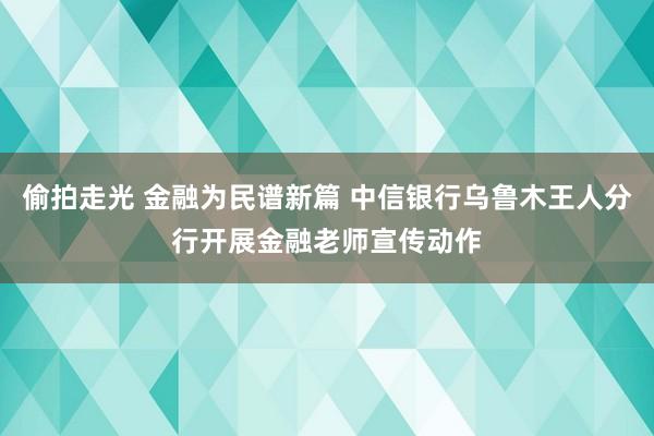 偷拍走光 金融为民谱新篇 中信银行乌鲁木王人分行开展金融老师宣传动作