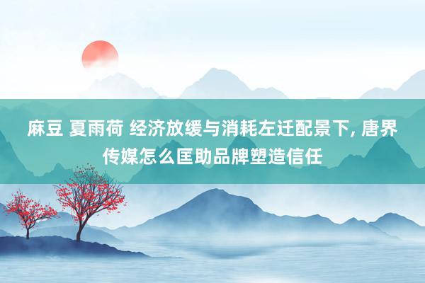 麻豆 夏雨荷 经济放缓与消耗左迁配景下， 唐界传媒怎么匡助品牌塑造信任