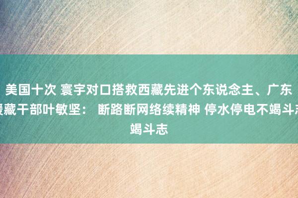 美国十次 寰宇对口搭救西藏先进个东说念主、广东援藏干部叶敏坚： 断路断网络续精神 停水停电不竭斗志