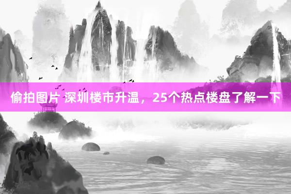 偷拍图片 深圳楼市升温，25个热点楼盘了解一下