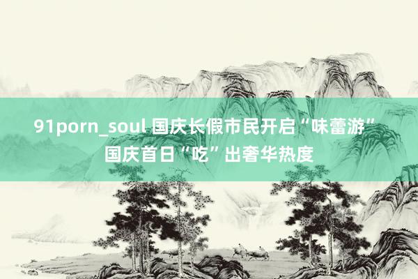 91porn_soul 国庆长假市民开启“味蕾游” 国庆首日“吃”出奢华热度