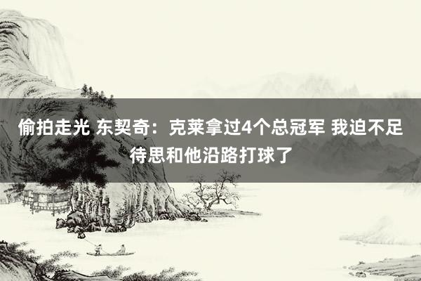 偷拍走光 东契奇：克莱拿过4个总冠军 我迫不足待思和他沿路打球了