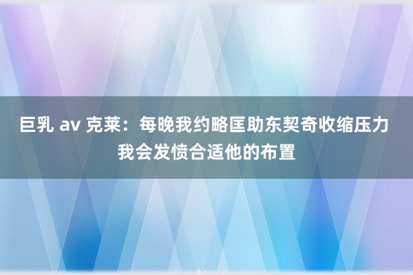 巨乳 av 克莱：每晚我约略匡助东契奇收缩压力 我会发愤合适他的布置