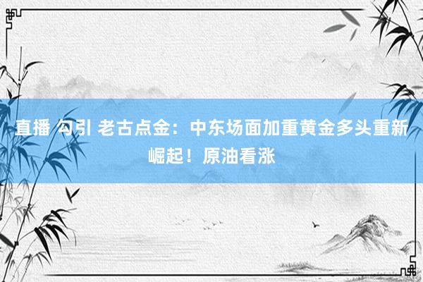 直播 勾引 老古点金：中东场面加重黄金多头重新崛起！原油看涨